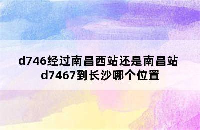 d746经过南昌西站还是南昌站 d7467到长沙哪个位置